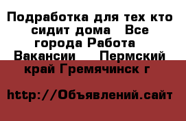 Подработка для тех,кто сидит дома - Все города Работа » Вакансии   . Пермский край,Гремячинск г.